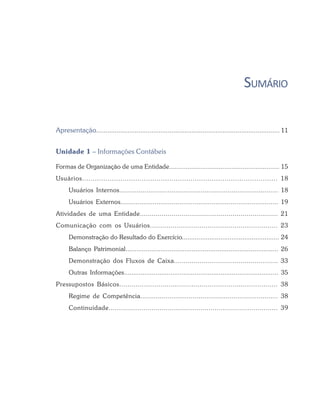 SUMÁRIO
Apresentação.................................................................................................... 11
Unidade 1 – Informações Contábeis
Formas de Organização de uma Entidade............................................................ 15
Usuários............................................................................................ 18
Usuários Internos.................................................................................. 18
Usuários Externos................................................................................... 19
Atividades de uma Entidade...................................................................... 21
Comunicação com os Usuários.............................................................. 23
Demonstração do Resultado do Exercício..................................................... 24
Balanço Patrimonial................................................................................... 26
Demonstração dos Fluxos de Caixa..................................................... 33
Outras Informações................................................................................... 35
Pressupostos Básicos............................................................................. 38
Regime de Competência....................................................................... 38
Continuidade................................................................................... 39
 