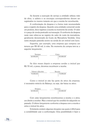 76 Bacharelado em Administração Pública
Contabilidade Geral
Se durante a execução do serviço a entidade utilizou mão
de obra, o salário e os encargos correspondentes devem ser
registrados no mesmo instante em que a receita for reconhecida.
A confrontação da despesa é a forma mais recomendada
para o registro da despesa. Quando uma entidade comercial vende
um produto, deve registrar a receita no momento da venda. O valor
é o preço de venda praticado na transação. O confronto da despesa
neste caso refere-se ao registro do valor de custo da mercadoria,
geralmente denominado de Custo da Mercadoria Vendida. Uma
outra situação parecida ocorre na venda de um imóvel com lucro.
Suponha, por exemplo, uma empresa que comprou um
terreno por R$ 60 mil, à vista. No momento da compra tem-se o
seguinte lançamento:
Se dois meses depois a empresa vender o imóvel por
R$ 70 mil, a prazo, devemos reconhecer a receita:
Como o imóvel já não faz parte do ativo da empresa,
é necessário retirá-lo do Balanço, ou seja, dar baixa no ativo:
Com estes lançamentos reconhecemos a receita e o ativo,
um direito a receber. Mas o imóvel que foi vendido foi adquirido no
passado. O último lançamento confronta a despesa com a receita e
retira o imóvel do ativo.
Entretanto existem algumas situações nas quais é difícil para
a contabilidade usar a confrontação. Uma possibilidade é fazer o
 