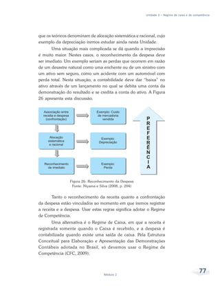 77Módulo 2
Unidade 3 – Regime de caixa e de competência
que os teóricos denominam de alocação sistemática e racional, cujo
exemplo da depreciação iremos estudar ainda nesta Unidade.
Uma situação mais complicada se dá quando a imprecisão
é muito maior. Nestes casos, o reconhecimento da despesa deve
ser imediato. Um exemplo seriam as perdas que ocorrem em razão
de um desastre natural como uma enchente ou de um sinistro com
um ativo sem seguro, como um acidente com um automóvel com
perda total. Nesta situação, a contabilidade deve dar “baixa” no
ativo através de um lançamento no qual se debita uma conta da
demonstração do resultado e se credita a conta do ativo. A Figura
26 apresenta esta discussão.
Figura 26: Reconhecimento da Despesa
Fonte: Niyama e Silva (2008, p. 204)
Tanto o reconhecimento da receita quanto a confrontação
da despesa estão vinculados ao momento em que iremos registrar
a receita e a despesa. Usar estas regras significa adotar o Regime
de Competência.
Uma alternativa é o Regime de Caixa, em que a receita é
registrada somente quando o Caixa é recebido, e a despesa é
contabilizada quando existe uma saída de caixa. Pela Estrutura
Conceitual para Elaboração e Apresentação das Demonstrações
Contábeis adotada no Brasil, só devemos usar o Regime de
Competência (CFC, 2009).
 