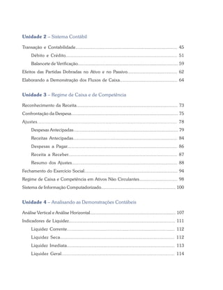 Unidade 2 – Sistema Contábil
Transação e Contabilidade.............................................................................. 45
Débito e Crédito.................................................................................. 51
Balancete de Verificação............................................................................... 59
Efeitos das Partidas Dobradas no Ativo e no Passivo....................................... 62
Elaborando a Demonstração dos Fluxos de Caixa............................................. 64
Unidade 3 – Regime de Caixa e de Competência
Reconhecimento da Receita............................................................................... 73
Confrontação da Despesa.................................................................................... 75
Ajustes.............................................................................................. 78
Despesas Antecipadas.................................................................................. 79
Receitas Antecipadas............................................................................... 84
Despesas a Pagar............................................................................... 86
Receita a Receber............................................................................... 87
Resumo dos Ajustes............................................................................... 88
Fechamento do Exercício Social......................................................................... 94
Regime de Caixa e Competência em Ativos Não Circulantes.............................. 98
Sistema de Informação Computadorizado........................................................... 100
Unidade 4 – Analisando as Demonstrações Contábeis
Análise Vertical e Análise Horizontal.................................................................... 107
Indicadores de Liquidez................................................................................... 111
Liquidez Corrente.................................................................................. 112
Liquidez Seca.................................................................................. 112
Liquidez Imediata.................................................................................. 113
Liquidez Geral.................................................................................. 114
 