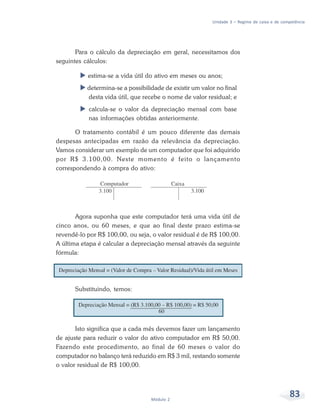 83Módulo 2
Unidade 3 – Regime de caixa e de competência
Para o cálculo da depreciação em geral, necessitamos dos
seguintes cálculos:
estima-se a vida útil do ativo em meses ou anos;
determina-se a possibilidade de existir um valor no final
desta vida útil, que recebe o nome de valor residual; e
calcula-se o valor da depreciação mensal com base
nas informações obtidas anteriormente.
O tratamento contábil é um pouco diferente das demais
despesas antecipadas em razão da relevância da depreciação.
Vamos considerar um exemplo de um computador que foi adquirido
por R$ 3.100,00. Neste momento é feito o lançamento
correspondendo à compra do ativo:
Agora suponha que este computador terá uma vida útil de
cinco anos, ou 60 meses, e que ao final deste prazo estima-se
revendê-lo por R$ 100,00, ou seja, o valor residual é de R$ 100,00.
A última etapa é calcular a depreciação mensal através da seguinte
fórmula:
Substituindo, temos:
Isto significa que a cada mês devemos fazer um lançamento
de ajuste para reduzir o valor do ativo computador em R$ 50,00.
Fazendo este procedimento, ao final de 60 meses o valor do
computador no balanço terá reduzido em R$ 3 mil, restando somente
o valor residual de R$ 100,00.
 
