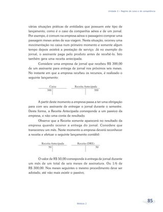85Módulo 2
Unidade 3 – Regime de caixa e de competência
várias situações práticas de entidades que possuem este tipo de
lançamento, como é o caso da companhia aérea e de um jornal.
Por exempo, é comum na empresa aérea o passageiro comprar uma
passagem meses antes de sua viagem. Nesta situação, ocorreu uma
movimentação no caixa num primeiro momento e somente algum
tempo depois existirá a prestação de serviço. Já no exemplo do
jornal, o assinante paga pelo produto antes de recebê-lo. Isto
também gera uma receita antecipada.
Considere uma empresa de jornal que recebeu R$ 300,00
de um assinante para entrega de jornal nos próximos seis meses.
No instante em que a empresa recebeu os recursos, é realizado o
seguinte lançamento:
A partir deste momento a empresa passa a ter uma obrigação
para com seu assinante de entregar o jornal durante o semestre.
Desta forma, a Receita Antecipada corresponde a um passivo da
empresa, e não uma conta de resultado.
Observe que a Receita somente aparecerá no resultado da
empresa quando ocorrer a entrega do jornal. Considere que
transcorreu um mês. Neste momento a empresa deverá reconhecer
a receita e efetuar o seguinte lançamento contábil:
O valor de R$ 50,00 corresponde à entrega de jornal durante
um mês de um total de seis meses de assinatura. Ou 1/6 de
R$ 300,00. Nos meses seguintes o mesmo procedimento deve ser
adotado, até não mais existir o passivo.
 