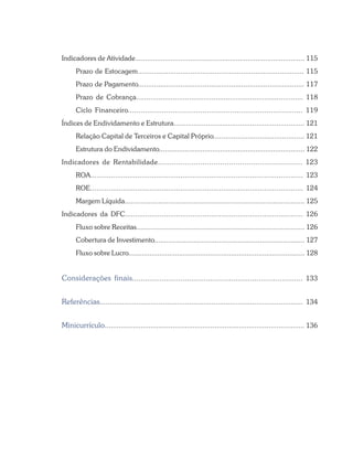 Indicadores de Atividade...................................................................................... 115
Prazo de Estocagem.................................................................................. 115
Prazo de Pagamento.................................................................................. 117
Prazo de Cobrança.................................................................................. 118
Ciclo Financeiro.................................................................................. 119
Índices de Endividamento e Estrutura................................................................. 121
Relação Capital de Terceiros e Capital Próprio............................................. 121
Estrutura do Endividamento.......................................................................... 122
Indicadores de Rentabilidade................................................................. 123
ROA........................................................................................................ 123
ROE........................................................................................................ 124
Margem Líquida........................................................................................... 125
Indicadores da DFC....................................................................................... 126
Fluxo sobre Receitas...................................................................................... 126
Cobertura de Investimento............................................................................. 127
Fluxo sobre Lucro........................................................................................... 128
Considerações finais................................................................................. 133
Referências.................................................................................................... 134
Minicurrículo.................................................................................................... 136
 