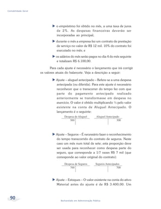 90 Bacharelado em Administração Pública
Contabilidade Geral
o empréstimo foi obtido no mês, a uma taxa de juros
de 2%. As despesas financeiras deverão ser
incorporadas ao principal;
durante o mês a empresa fez um contrato de prestação
de serviço no valor de R$ 12 mil. 10% do contrato foi
executado no mês; e
os salários do mês serão pagos no dia 4 do mês seguinte
e totalizam R$ 6.100,00.
Para cada ajuste é necessário o lançamento que irá corrigir
os valores atuais do balancete. Veja a descrição a seguir:
Ajuste – aluguel antecipado – Refere-se a uma despesa
antecipada (ou diferida). Para este ajuste é necessário
reconhecer que o transcorrer do tempo fez com que
parte do pagamento antecipado realizado
anteriormente se transformasse em despesa no
exercício. O valor é obtido multiplicando ¼ pelo valor
existente na conta de Aluguel Antecipado. O
lançamento é o seguinte:
Ajuste – Seguros – É necessário fazer o reconhecimento
do tempo transcorrido do contrato de seguros. Neste
caso um mês num total de sete; esta proporção deve
ser usada para reconhecer como despesa parte do
seguro, que corresponde a 1/7 vezes R$ 7 mil (que
corresponde ao valor original do contrato):
Ajuste – Estoques – O valor existente na conta do ativo
Material antes do ajuste é de R$ 3.400,00. Um
 