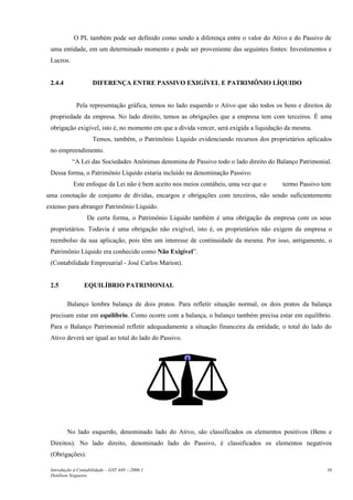O PL também pode ser definido como sendo a diferença entre o valor do Ativo e do Passivo de
uma entidade, em um determinado momento e pode ser proveniente das seguintes fontes: Investimentos e
Lucros.
2.4.4 DIFERENÇA ENTRE PASSIVO EXIGÍVEL E PATRIMÔNIO LÍQUIDO
Pela representação gráfica, temos no lado esquerdo o Ativo que são todos os bens e direitos de
propriedade da empresa. No lado direito, temos as obrigações que a empresa tem com terceiros. É uma
obrigação exigível, isto é, no momento em que a dívida vencer, será exigida a liquidação da mesma.
Temos, também, o Patrimônio Líquido evidenciando recursos dos proprietários aplicados
no empreendimento.
“A Lei das Sociedades Anônimas denomina de Passivo todo o lado direito do Balanço Patrimonial.
Dessa forma, o Patrimônio Líquido estaria incluído na denominação Passivo.
Este enfoque da Lei não é bem aceito nos meios contábeis, uma vez que o termo Passivo tem
uma conotação de conjunto de dívidas, encargos e obrigações com terceiros, não sendo suficientemente
extenso para abranger Patrimônio Líquido.
De certa forma, o Patrimônio Líquido também é uma obrigação da empresa com os seus
proprietários. Todavia é uma obrigação não exigível, isto é, os proprietários não exigem da empresa o
reembolso da sua aplicação, pois têm um interesse de continuidade da mesma. Por isso, antigamente, o
Patrimônio Líquido era conhecido como Não Exigível”.
(Contabilidade Empresarial - José Carlos Marion).
2.5 EQUILÍBRIO PATRIMONIAL
Balanço lembra balança de dois pratos. Para refletir situação normal, os dois pratos da balança
precisam estar em equilíbrio. Como ocorre com a balança, o balanço também precisa estar em equilíbrio.
Para o Balanço Patrimonial refletir adequadamente a situação financeira da entidade, o total do lado do
Ativo deverá ser igual ao total do lado do Passivo.
No lado esquerdo, denominado lado do Ativo, são classificados os elementos positivos (Bens e
Direitos). No lado direito, denominado lado do Passivo, é classificados os elementos negativos
(Obrigações).
Introdução à Contabilidade – GST 449 -–2006.1
Denílson Nogueira
10
 