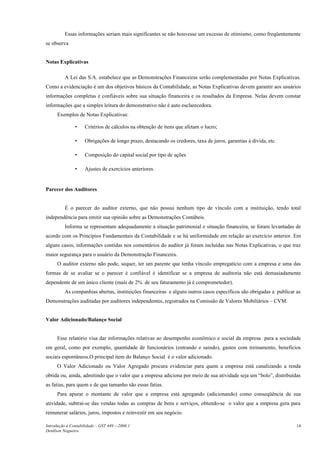 Essas informações seriam mais significantes se não houvesse um excesso de otimismo, como freqüentemente
se observa
Notas Explicativas
A Lei das S.A. estabelece que as Demonstrações Financeiras serão complementadas por Notas Explicativas.
Como a evidenciação é um dos objetivos básicos da Contabilidade, as Notas Explicativas devem garantir aos usuários
informações completas e confiáveis sobre sua situação financeira e os resultados da Empresa. Nelas devem constar
informações que a simples leitura do demonstrativo não é auto esclarecedora.
Exemplos de Notas Explicativas:
• Critérios de cálculos na obtenção de itens que afetam o lucro;
• Obrigações de longo prazo, destacando os credores, taxa de juros, garantias à dívida, etc.
• Composição do capital social por tipo de ações
• Ajustes de exercícios anteriores.
Parecer dos Auditores
É o parecer do auditor externo, que não possui nenhum tipo de vínculo com a instituição, tendo total
independência para emitir sua opinião sobre as Demonstrações Contábeis.
Informa se representam adequadamente a situação patrimonial e situação financeira, se foram levantadas de
acordo com os Princípios Fundamentais da Contabilidade e se há uniformidade em relação ao exercício anterior. Em
alguns casos, informações contidas nos comentários do auditor já foram incluídas nas Notas Explicativas, o que traz
maior segurança para o usuário da Demonstração Financeira.
O auditor externo não pode, sequer, ter um parente que tenha vínculo empregatício com a empresa e uma das
formas de se avaliar se o parecer é confiável é identificar se a empresa de auditoria não está demasiadamente
dependente de um único cliente (mais de 2% de seu faturamento já é comprometedor).
As companhias abertas, instituições financeiras e alguns outros casos específicos são obrigadas a publicar as
Demonstrações auditadas por auditores independentes, registrados na Comissão de Valores Mobiliários – CVM.
Valor Adicionado/Balanço Social
Esse relatório visa dar informações relativas ao desempenho econômico e social da empresa para a sociedade
em geral, como por exemplo, quantidade de funcionários (entrando e saindo), gastos com treinamento, benefícios
sociais espontâneos.O principal item do Balanço Social é o valor adicionado.
O Valor Adicionado ou Valor Agregado procura evidenciar para quem a empresa está canalizando a renda
obtida ou, ainda, admitindo que o valor que a empresa adiciona por meio de sua atividade seja um “bolo”, distribuídas
as fatias, para quem e de que tamanho são essas fatias.
Para apurar o montante de valor que a empresa está agregando (adicionando) como conseqüência de sua
atividade, subtrai-se das vendas todas as compras de bens e serviços, obtendo-se o valor que a empresa gera para
remunerar salários, juros, impostos e reinvestir em seu negócio.
Introdução à Contabilidade – GST 449 -–2006.1
Denílson Nogueira
14
 