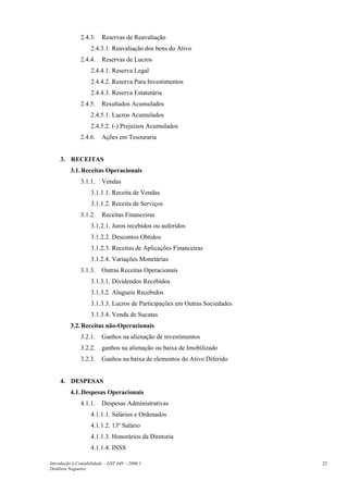 2.4.3. Reservas de Reavaliação
2.4.3.1. Reavaliação dos bens do Ativo
2.4.4. Reservas de Lucros
2.4.4.1. Reserva Legal
2.4.4.2. Reserva Para Investimentos
2.4.4.3. Reserva Estatutária
2.4.5. Resultados Acumulados
2.4.5.1. Lucros Acumulados
2.4.5.2. (-) Prejuízos Acumulados
2.4.6. Ações em Tesouraria
3. RECEITAS
3.1.Receitas Operacionais
3.1.1. Vendas
3.1.1.1. Receita de Vendas
3.1.1.2. Receita de Serviços
3.1.2. Receitas Financeiras
3.1.2.1. Juros recebidos ou auferidos
3.1.2.2. Descontos Obtidos
3.1.2.3. Receitas de Aplicações Financeiras
3.1.2.4. Variações Monetárias
3.1.3. Outras Receitas Operacionais
3.1.3.1. Dividendos Recebidos
3.1.3.2. Alugueis Recebidos
3.1.3.3. Lucros de Participações em Outras Sociedades
3.1.3.4. Venda de Sucatas
3.2.Receitas não-Operacionais
3.2.1. Ganhos na alienação de investimentos
3.2.2. ganhos na alienação ou baixa de Imobilizado
3.2.3. Ganhos na baixa de elementos do Ativo Diferido
4. DESPESAS
4.1.Despesas Operacionais
4.1.1. Despesas Administrativas
4.1.1.1. Salários e Ordenados
4.1.1.2. 13º Salário
4.1.1.3. Honorários da Diretoria
4.1.1.4. INSS
Introdução à Contabilidade – GST 449 -–2006.1
Denílson Nogueira
22
 