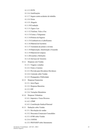 4.1.1.5. FGTS
4.1.1.6. Gratificações
4.1.1.7. Seguro contra acidentes de trabalho
4.1.1.8. Férias
4.1.1.9. Aluguéis
4.1.1.10.Condução
4.1.1.11.Água e Luz
4.1.1.12.Telefone, Telex e Fax
4.1.1.13.Cartas e Telegramas
4.1.1.14.Prêmios de Seguros
4.1.1.15.Combustíveis e Lubrificantes
4.1.1.16.Material de Escritório
4.1.1.17.Assinatura de jornais e revistas
4.1.1.18.Depreciação, Amortização e Exaustão
4.1.1.19.Material de Limpeza
4.1.1.20.Lanches e Refeições
4.1.1.21.Serviços de Terceiros
4.1.2. Despesas com Vendas
4.1.2.1. Viagens e estadias
4.1.2.2. Fretes e Carretos
4.1.2.3. Provisão para Devedores Duvidosos
4.1.2.4. Comissão sobre Vendas
4.1.2.5. Propaganda e Publicidade
4.1.3. Despesas Financeiras
4.1.3.1. Juros Pagos
4.1.3.2. Despesas Bancárias
4.1.3.3. IOF
4.1.3.4. Variações Monetárias
4.1.4. Despesas Tributárias
4.1.4.1. Impostos e Taxas Diversos
4.1.4.2. CPMF
4.1.4.3. Contribuição Sindical Patronal
4.1.5. Deduções sobre Vendas
4.1.5.1. Devoluções de vendas
4.1.5.2. Descontos Comerciais Concedidos
4.1.5.3. ICMS sobre Vendas
4.1.5.4. COFINS
4.1.5.5. PIS/PASEP sobre faturamento
Introdução à Contabilidade – GST 449 -–2006.1
Denílson Nogueira
23
 
