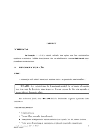 UNIDADE V
ESCRITURAÇÃO
Escrituração é a técnica contábil utilizada para registro dos fatos administrativos
(contábeis) ocorridos na Entidade. O registro de cada fato administrativo chama-se lançamento, que é
efetuado nos livros contábeis.
5.1 LIVROS DE ESCRITURAÇÃO
DIÁRIO
A escrituração deve ser feita em um livro instituído em lei e ao qual se dá o nome de DIÁRIO.
O DIÁRIO é livro obrigatório para fins de escrituração contábil. E a escrituração nele mantida
com observância das disposições legais faz prova, a favor da empresa, dos fatos nele registrados e
comprovados por documentos hábeis.
Para merecer fé, porém, deve o DIÁRIO atender a determinadas exigências e preencher certas
formalidades.
Formalidades Extrínsecas
• Ser encadernado;
• Ter suas folhas numeradas tipograficamente;
• Ser registrado no Registro do Comércio ou Cartório de Registro Civil das Pessoas Jurídicas;
• Conter termos de abertura e de encerramento devidamente preenchidos e autenticados.
Introdução à Contabilidade – GST 449 -–2006.1
Denílson Nogueira
28
 