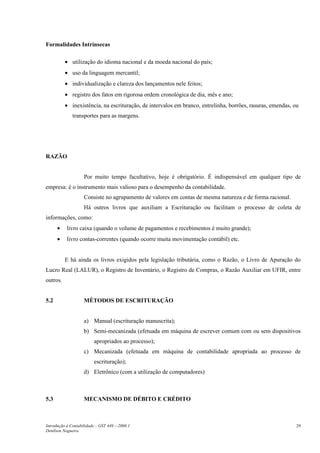 Formalidades Intrínsecas
• utilização do idioma nacional e da moeda nacional do país;
• uso da linguagem mercantil;
• individualização e clareza dos lançamentos nele feitos;
• registro dos fatos em rigorosa ordem cronológica de dia, mês e ano;
• inexistência, na escrituração, de intervalos em branco, entrelinha, borrões, rasuras, emendas, ou
transportes para as margens.
RAZÃO
Por muito tempo facultativo, hoje é obrigatório. É indispensável em qualquer tipo de
empresa: é o instrumento mais valioso para o desempenho da contabilidade.
Consiste no agrupamento de valores em contas de mesma natureza e de forma racional.
Há outros livros que auxiliam a Escrituração ou facilitam o processo de coleta de
informações, como:
• livro caixa (quando o volume de pagamentos e recebimentos é muito grande);
• livro contas-correntes (quando ocorre muita movimentação contábil) etc.
E há ainda os livros exigidos pela legislação tributária, como o Razão, o Livro de Apuração do
Lucro Real (LALUR), o Registro de Inventário, o Registro de Compras, o Razão Auxiliar em UFIR, entre
outros.
5.2 MÉTODOS DE ESCRITURAÇÃO
a) Manual (escrituração manuscrita);
b) Semi-mecanizada (efetuada em máquina de escrever comum com ou sem dispositivos
apropriados ao processo);
c) Mecanizada (efetuada em máquina de contabilidade apropriada ao processo de
escrituração);
d) Eletrônico (com a utilização de computadores)
5.3 MECANISMO DE DÉBITO E CRÉDITO
Introdução à Contabilidade – GST 449 -–2006.1
Denílson Nogueira
29
 