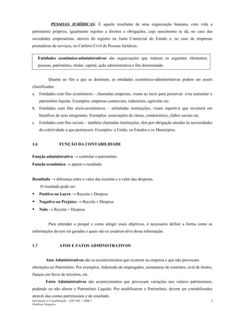 PESSOAS JURÍDICAS: É aquela resultante de uma organização humana, com vida a
patrimônio próprios, igualmente sujeitos a direitos e obrigações, cujo nascimento se dá, no caso das
sociedades empresariais, através do registro na Junta Comercial do Estado e, no caso de empresas
prestadoras de serviços, no Cartório Civil de Pessoas Jurídicas.
Quanto ao fim a que se destinam, as entidades econômico-administrativas podem ser assim
classificadas:
a. Entidades com fins econômicos – chamadas empresas, visam ao lucro para preservar e/ou aumentar o
patrimônio líquido. Exemplos: empresas comerciais, industriais, agrícolas etc.
b. Entidades com fins sócio-econômicos – intituladas instituições, visam superávit que reverterá em
benefício de seus integrantes. Exemplos: associações de classe, condomínios, clubes sociais etc.
c. Entidades com fins sociais – também chamadas instituições, têm por obrigação atender às necessidades
da coletividade a que pertencem. Exemplos: a União, os Estados e os Municípios.
1.6 FUNÇÃO DA CONTABILIDADE
Função administrativa → controlar o patrimônio
Função econômica → apurar o resultado
Resultado → diferença entre o valor das receitas e o valor das despesas.
O resultado pode ser:
 Positivo ou Lucro → Receita > Despesa
 Negativo ou Prejuízo → Receita < Despesa
 Nulo → Receita = Despesa
Para entender o porquê e como atingir esses objetivos, é necessário definir a forma como as
informações devem ser geradas e quais são os usuários-alvo dessa informação.
1.7 ATOS E FATOS ADMINISTRATIVOS
Atos Administrativos são os acontecimentos que ocorrem na empresa e que não provocam
alterações no Patrimônio. Por exemplos, Admissão de empregados, assinaturas de contratos, aval de títulos,
fianças em favor de terceiros, etc.
Fatos Administrativos são acontecimentos que provocam variações nos valores patrimoniais,
podendo ou não alterar o Patrimônio Líquido. Por modificarem o Patrimônio, devem ser contabilizados
através das contas patrimoniais e de resultado.
Introdução à Contabilidade – GST 449 -–2006.1
Denílson Nogueira
3
Entidades econômico-administrativas são organizações que reúnem os seguintes elementos:
pessoas, patrimônio, titular, capital, ação administrativa e fim determinado.
 