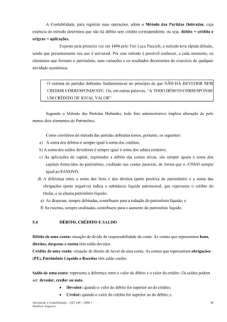 A Contabilidade, para registrar suas operações, adota o Método das Partidas Dobradas, cuja
essência do método determina que não há débito sem crédito correspondente, ou seja, débito = crédito e
origens = aplicações.
Exposto pela primeira vez em 1494 pelo Frei Luca Paccioli, o método teve rápida difusão,
sendo que presentemente seu uso é universal. Por esse método é possível conhecer, a cada momento, os
elementos que formam o patrimônio, suas variações e os resultados decorrentes do exercício de qualquer
atividade econômica.
O sistema de partidas dobradas fundamenta-se no princípio de que NÃO HÁ DEVEDOR SEM
CREDOR CORRESPONDENTE. Ou, em outras palavras, “A TODO DÉBITO CORRESPONDE
UM CRÉDITO DE IGUAL VALOR”.
Segundo o Método das Partidas Dobradas, todo fato administrativo implica alteração de pelo
menos dois elementos do Patrimônio.
Como corolários do método das partidas dobradas temos, portanto, os seguintes:
a) A soma dos débitos é sempre igual à soma dos créditos;
b) A soma dos saldos devedores é sempre igual à soma dos saldos credores;
c) As aplicações de capital, registradas a débito das contas ativas, são sempre iguais à soma dos
capitais fornecidos ao patrimônio, creditado nas contas passivas, de forma que o ATIVO sempre
igual ao PASSIVO;
d) A diferença entre a soma dos bens e dos direitos (parte positiva do patrimônio) e a soma das
obrigações (parte negativa) indica a substância líquida patrimonial, que representa o crédito do
titular, e se chama patrimônio líquido;
e) As despesas, sempre debitadas, contribuem para a redução do patrimônio líquido; e
f) As receitas, sempre creditadas, contribuem para o aumento do patrimônio líquido.
5.4 DÉBITO, CRÉDITO E SALDO
Débito de uma conta: situação de dívida de responsabilidade da conta. As contas que representam bens,
direitos, despesas e custos têm saldo devedor.
Crédito de uma conta: situação de direito de haver de uma conta. As contas que representam obrigações
(PE), Patrimônio Líquido e Receitas têm saldo credor.
Saldo de uma conta: representa a diferença entre o valor do débito e o valor do crédito. Os saldos podem
ser: devedor, credor ou nulo.
• Devedor: quando o valor do débito for superior ao do crédito;
• Credor: quando o valor do crédito for superior ao do débito; c
Introdução à Contabilidade – GST 449 -–2006.1
Denílson Nogueira
30
 