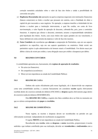 correção monetária calculados sobre o valor de face dos títulos e ainda a possibilidade de
conversão em ações.
c) Duplicatas Descontadas são operações na qual as empresas negociam com instituições financeiras
(bancos comerciais) os título a receber que possuam em carteira, com a finalidade de obter o
capital de giro necessário a seus negócios. Na operação, a empresa transfere a titularidade de tais
direitos a receber para a instituição interveniente, a qual lhe credita, em conta de livre
movimentação, o valor líquido da operação de desconto, cobrando-lhe, pois, juros e comissões
bancárias. A empresa que oferece o desconto, entretanto, assume a responsabilidade subsidiária
pela liquidação dos títulos. Assim, caso esses títulos não sejam quitados em seu vencimento, o
banco debitará em conta corrente da empresa o valor de face dos mesmos.
d) Fatos Contábeis são ocorrências que alteram a composição do Patrimônio, seja em seu aspecto
qualitativo ou específico, seja em seu aspecto quantitativo ou estatístico. Onde existir um
patrimônio sujeito à ação administrativa do homem estará a Contabilidade. Um direito nasce por
débito e deixa de existir por crédito; e uma obrigação nasce por crédito e desaparece por débito.
5.8 REGIMES CONTÁBEIS
A contabilidade apresenta-nos, basicamente, três regimes de apuração de resultados:
• De caixa (ou financeiro);
• De competência (econômico)
• Misto (só tem importância no estudo da Contabilidade Pública).
5.8.1 REGIME DE CAIXA
Embora não aceito oficialmente pela nossa legislação, ele é desenvolvido nas empresas
como uma contabilidade auxiliar, e consiste basicamente em considerar receita aquela efetivamente
recebida dentro do exercício (entrada de dinheiro-ENCAIXE) e despesa aquela efetivamente paga dentro
do exercício (saída de dinheiro-DESEMBOLSO).
Pelo REGIME DE CAIXA, o registro dos fatos contábeis deve ser feito no momento em
que os valores correspondentes são pagos ou recebidos.
5.8.2 REGIME DE COMPETÊNCIA
Nesse regime, as receitas e despesas devem ser reconhecidas no período em que
efetivamente ocorreram independentes do recebimento ou pagamento.
O regime MISTO só tem importância no estudo da Contabilidade Publica.
Reconhecida uma receita, todas as despesas e custos incorridos, proporcionais à receita
auferida e que tenham contribuído para sua realização, deverão ser reconhecidos e confrontados com a
Introdução à Contabilidade – GST 449 -–2006.1
Denílson Nogueira
34
 
