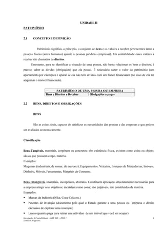 UNIDADE II
PATRIMÔNIO
2.1 CONCEITO E DEFINIÇÃO
Patrimônio significa, a princípio, o conjunto de bens e os valores a receber pertencentes tanto a
pessoas físicas (seres humanos) quanto a pessoas jurídicas (empresas). Em contabilidade esses valores a
receber são chamados de direitos.
Entretanto, para se identificar a situação de uma pessoa, não basta relacionar os bens e direitos; é
preciso saber as dívidas (obrigações) que ela possui. É necessário saber o valor do patrimônio (um
apartamento,por exemplo) e apurar se ela não tem dívidas com um banco financiador (no caso de ela ter
adquirido o imóvel financiado).
PATRIMÔNIO DE UMA PESSOA OU EMPRESA
Bens e Direitos e Receber Obrigações a pagar
2.2 BENS, DIREITOS E OBRIGAÇÕES
BENS
São as coisas úteis, capazes de satisfazer as necessidades das pessoas e das empresas e que podem
ser avaliados economicamente.
Classificação
Bens Tangíveis, materiais, corpóreos ou concretos: têm existência física, existem como coisa ou objeto;
são os que possuem corpo, matéria.
Exemplos:
Máquinas (industriais, de somar, de escrever), Equipamentos, Veículos, Estoques de Mercadorias, Imóveis,
Dinheiro, Móveis, Ferramentas, Materiais de Consumo.
Bens Intangíveis, imateriais, incorpóreos, abstratos. Constituem aplicações absolutamente necessárias para
a empresa atingir seus objetivos; inexistem como coisa; não palpáveis, não constituídos de matéria.
Exemplos:
 Marcas de Indústria (Nike, Coca-Cola etc.)
 Patentes de invenção (documento pelo qual o Estado garante a uma pessoa ou empresa o direito
exclusivo de explorar uma invenção)
 Luvas (quantia paga para retirar um indivíduo de um imóvel que você vai ocupar)
Introdução à Contabilidade – GST 449 -–2006.1
Denílson Nogueira
6
 