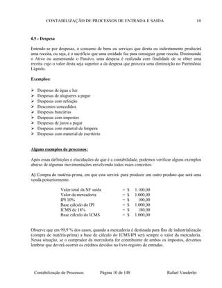 CONTABILIZAÇÃO DE PROCESSOS DE ENTRADA E SAIDA 10
4.5 - Despesa
Entende-se por despesas, o consumo de bens ou serviços que direta ou indiretamente produzirá
uma receita, ou seja, é o sacrifício que uma entidade faz para conseguir gerar receita. Diminuindo
o Ativo ou aumentando o Passivo, uma despesa é realizada com finalidade de se obter uma
receita cujo o valor desta seja superior a da despesa que provoca uma diminuição no Patrimônio
Líquido.
Exemplos:
 Despesas de água e luz
 Despesas de alugueres a pagar
 Despesas com refeição
 Descontos concedidos
 Despesas bancárias
 Despesas com impostos
 Despesas de juros a pagar
 Despesas com material de limpeza
 Despesas com material de escritório
Alguns exemplos de processos:
Após essas definições e elucidações do que é a contabilidade, podemos verificar alguns exemplos
abaixo de algumas movimentações envolvendo todos esses conceitos:
A) Compra de matéria-prima, em que esta servirá .para produzir um outro produto que será uma
venda posteriormente.
Valor total da NF saída = $ 1.100,00
Valor da mercadoria = $ 1.000,00
IPI 10% = $ 100,00
Base cálculo do IPI = $ 1.000,00
ICMS de 18% = $ 180,00
Base cálculo do ICMS = $ 1.000,00
Observe que em 99,9 % dos casos, quando a mercadoria é destinada para fins de industrialização
(compra de matéria-prima) a base de cálculo do ICMS/IPI será sempre o valor da mercadoria.
Nessa situação, se o comprador da mercadoria for contribuinte de ambos os impostos, devemos
lembrar que deverá ocorrer os créditos devidos no livro registro de entradas.
Contabilização de Processos Página 10 de 148 Rafael Vanderlei
 