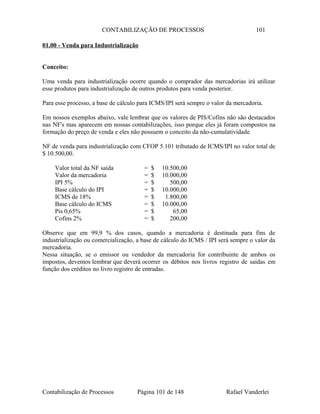 CONTABILIZAÇÃO DE PROCESSOS 101
01.00 - Venda para Industrialização
Conceito:
Uma venda para industrialização ocorre quando o comprador das mercadorias irá utilizar
esse produtos para industrialização de outros produtos para venda posterior.
Para esse processo, a base de cálculo para ICMS/IPI será sempre o valor da mercadoria.
Em nossos exemplos abaixo, vale lembrar que os valores de PIS/Cofins não são destacados
nas NF's mas aparecem em nossas contabilizações, isso porque eles já foram compostos na
formação do preço de venda e eles não possuem o conceito da não-cumulatividade.
NF de venda para industrialização com CFOP 5.101 tributado de ICMS/IPI no valor total de
$ 10.500,00.
Valor total da NF saída = $ 10.500,00
Valor da mercadoria = $ 10.000,00
IPI 5% = $ 500,00
Base cálculo do IPI = $ 10.000,00
ICMS de 18% = $ 1.800,00
Base cálculo do ICMS = $ 10.000,00
Pis 0,65% = $ 65,00
Cofins 2% = $ 200,00
Observe que em 99,9 % dos casos, quando a mercadoria é destinada para fins de
industrialização ou comercialização, a base de cálculo do ICMS / IPI será sempre o valor da
mercadoria.
Nessa situação, se o emissor ou vendedor da mercadoria for contribuinte de ambos os
impostos, devemos lembrar que deverá ocorrer os débitos nos livros registro de saídas em
função dos créditos no livro registro de entradas.
Contabilização de Processos Página 101 de 148 Rafael Vanderlei
 