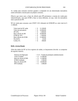 CONTABILIZAÇÃO DE PROCESSOS 104
As vendas para consumo ocorrem quando o comprador de um determinada mercadoria
estará utilizando a mesma para seu próprio consumo.
Observe que nesse caso, a base de cálculo para IPI permanece a mesma da venda para
industrialização, mas para ICMS a base se torna diferente, ou seja, valor da mercadoria
mais a parcela do IPI.
NF de venda para consumo com CFOP 5.101 tributado de ICMS/IPI no valor total de $
11.000,00.
Valor total da NF saída = $ 11.100,00
Valor da mercadoria = $ 10.000,00
IPI 10% = $ 1.000,00
Base cálculo do IPI = $ 10.000,00
ICMS de 18% = $ 1.980,00
Base cálculo do ICMS = $ 11.000,00
Pis 0,65% = $ 65,00
Cofins 2% = $ 200,00
02.01 - Livros Fiscais
Além dos dados da NF no livro registros de saídas, os lançamentos deverão. se comportar
da seguinte maneira:
Natureza de Operação = 5.11 - Venda de produção estabelecimento
Valor Contábil = $ 11.000,00
Base de cálculo ICMS = $ 11.000,00
ICMS Creditado = $ 1.980,00
Base de cálculo IPI = $ 10.000,00
IPI Creditado = $ 1.000,00
Contabilização de Processos Página 104 de 148 Rafael Vanderlei
 