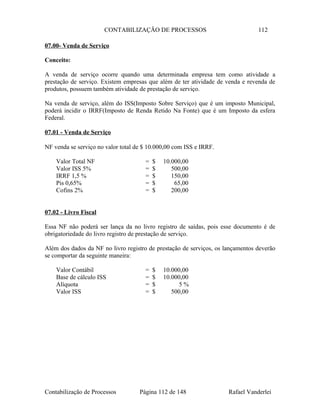 CONTABILIZAÇÃO DE PROCESSOS 112
07.00- Venda de Serviço
Conceito:
A venda de serviço ocorre quando uma determinada empresa tem como atividade a
prestação de serviço. Existem empresas que além de ter atividade de venda e revenda de
produtos, possuem também atividade de prestação de serviço.
Na venda de serviço, além do ISS(Imposto Sobre Serviço) que é um imposto Municipal,
poderá incidir o IRRF(Imposto de Renda Retido Na Fonte) que é um Imposto da esfera
Federal.
07.01 - Venda de Serviço
NF venda se serviço no valor total de $ 10.000,00 com ISS e IRRF.
Valor Total NF = $ 10.000,00
Valor ISS 5% = $ 500,00
IRRF 1,5 % = $ 150,00
Pis 0,65% = $ 65,00
Cofins 2% = $ 200,00
07.02 - Livro Fiscal
Essa NF não poderá ser lança da no livro registro de saídas, pois esse documento é de
obrigatoriedade do livro registro de prestação de serviço.
Além dos dados da NF no livro registro de prestação de serviços, os lançamentos deverão
se comportar da seguinte maneira:
Valor Contábil = $ 10.000,00
Base de cálculo ISS = $ 10.000,00
Alíquota = $ 5 %
Valor ISS = $ 500,00
Contabilização de Processos Página 112 de 148 Rafael Vanderlei
 