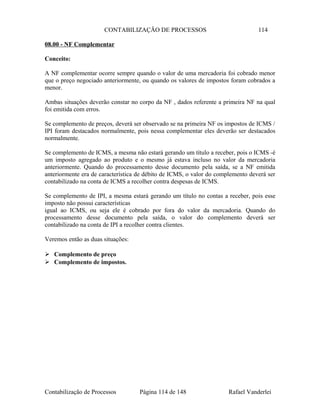 CONTABILIZAÇÃO DE PROCESSOS 114
08.00 - NF Complementar
Conceito:
A NF complementar ocorre sempre quando o valor de uma mercadoria foi cobrado menor
que o preço negociado anteriormente, ou quando os valores de impostos foram cobrados a
menor.
Ambas situações deverão constar no corpo da NF , dados referente a primeira NF na qual
foi emitida com erros.
Se complemento de preços, deverá ser observado se na primeira NF os impostos de ICMS /
IPI foram destacados normalmente, pois nessa complementar eles deverão ser destacados
normalmente.
Se complemento de ICMS, a mesma não estará gerando um título a receber, pois o ICMS -é
um imposto agregado ao produto e o mesmo já estava incluso no valor da mercadoria
anteriormente. Quando do processamento desse documento pela saída, se a NF emitida
anteriormente era de característica de débito de ICMS, o valor do complemento deverá ser
contabilizado na conta de ICMS a recolher contra despesas de ICMS.
Se complemento de IPI, a mesma estará gerando um título no contas a receber, pois esse
imposto não possui características
igual ao ICMS, ou seja ele é cobrado por fora do valor da mercadoria. Quando do
processamento desse documento pela saída, o valor do complemento deverá ser
contabilizado na conta de IPI a recolher contra clientes.
Veremos então as duas situações:
 Complemento de preço
 Complemento de impostos.
Contabilização de Processos Página 114 de 148 Rafael Vanderlei
 