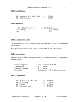 CONTABILIZAÇÃO DE PROCESSOS 117
08.07- Contabilidade
DB - Despesas de ICMS sobre Vendas = $ 200,00
CR – ICMS a Recolher = $ 200,00
08.08 - Razonetes
08.09 - Complemento de IPI
NF complementar de IPI no valor de 100,00, cobrado a menor em NF de venda emitida
anteriormente.
No corpo desse documento deverá constar os dados na NF emitida anteriormente.
08.10 - Livros fiscais
Além dos dados da NF no livro registro saídas, os lançamentos deverão se comportar da
seguinte maneira:
Natureza de Operação = 5.101 – Complemento de IPI
Valor Contábil = $ 100,00
Valor do IPI Debitado = $ 100,00
Observações = Dados da primeira NF emitida anteriormente
08.11 - Contabilidade
DB - Despesas de IPI sobre venda = $ 1.840,00
CR - IPI a recolher = $ 360,00
DB - Clientes = $ 2.200,00
CR - Receitas de vendas = $ 2.200,00
Contabilização de Processos Página 117 de 148 Rafael Vanderlei
Desp. ICMS s/ Vendas
(2) 200,00
(D)
ICMS a Recolher
(1) 200,00
(C)
 