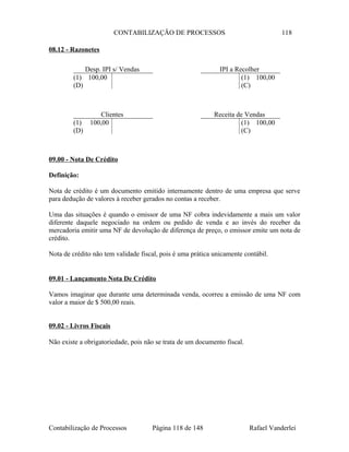 CONTABILIZAÇÃO DE PROCESSOS 118
08.12 - Razonetes
09.00 - Nota De Crédito
Definição:
Nota de crédito é um documento emitido internamente dentro de uma empresa que serve
para dedução de valores à receber gerados no contas a receber.
Uma das situações é quando o emissor de uma NF cobra indevidamente a mais um valor
diferente daquele negociado na ordem ou pedido de venda e ao invés do receber da
mercadoria emitir uma NF de devolução de diferença de preço, o emissor emite um nota de
crédito.
Nota de crédito não tem validade fiscal, pois é uma prática unicamente contábil.
09.01 - Lançamento Nota De Crédito
Vamos imaginar que durante uma determinada venda, ocorreu a emissão de uma NF com
valor a maior de $ 500,00 reais.
09.02 - Livros Fiscais
Não existe a obrigatoriedade, pois não se trata de um documento fiscal.
Contabilização de Processos Página 118 de 148 Rafael Vanderlei
Desp. IPI s/ Vendas
(1) 100,00
(D)
Clientes
(1) 100,00
(D)
Receita de Vendas
(1) 100,00
(C)
IPI a Recolher
(1) 100,00
(C)
 