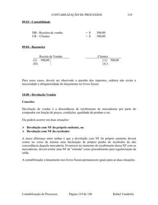 CONTABILIZAÇÃO DE PROCESSOS 119
09.03 - Contabilidade
DB - Receitas de vendas = $ 500,00
CR – Clientes = $ 500,00
09.04 - Razonetes
Para esses casos, deverá ser observado a questão dos impostos, embora não exista a
necessidade e obrigatoriedade do lançamento no livros fiscais.
10.00 - Devolução Vendas
Conceito:
Devolução de vendas é a discordância de recebimento de mercadorias por parte do
comprador em função de preços, condições, qualidade de produto e etc.
Ela poderá ocorrer em duas situações:
 Devolução com NF do próprio emitente, ou
 Devolução com NF do recebedor
A única diferença entre ambas é que a devolução com NF do próprio emitente deverá
conter no verso da mesma uma declaração de próprio punho do recebedor da não
concordância daquela mercadoria. O emissor no momento do recebimento dessa NF com as
mercadorias, deverá emitir uma NF de "entrada" como procedimento para regularização da
saída.
A contabilização e lançamento nos livros fiscais permanecem iguais para as duas situações.
Contabilização de Processos Página 119 de 148 Rafael Vanderlei
Receita de Vendas
(1) 500,00
(D)
Clientes
(1) 500,00
(C)
 