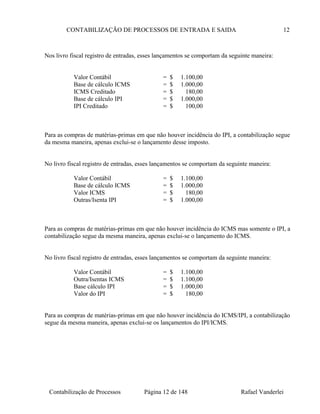 CONTABILIZAÇÃO DE PROCESSOS DE ENTRADA E SAIDA 12
Nos livro fiscal registro de entradas, esses lançamentos se comportam da seguinte maneira:
Valor Contábil = $ 1.100,00
Base de cálculo ICMS = $ 1.000,00
ICMS Creditado = $ 180,00
Base de cálculo IPI = $ 1.000,00
IPI Creditado = $ 100,00
Para as compras de matérias-primas em que não houver incidência do IPI, a contabilização segue
da mesma maneira, apenas exclui-se o lançamento desse imposto.
No livro fiscal registro de entradas, esses lançamentos se comportam da seguinte maneira:
Valor Contábil = $ 1.100,00
Base de cálculo ICMS = $ 1.000,00
Valor ICMS = $ 180,00
Outras/Isenta IPI = $ 1.000,00
Para as compras de matérias-primas em que não houver incidência do ICMS mas somente o IPI, a
contabilização segue da mesma maneira, apenas exclui-se o lançamento do ICMS.
No livro fiscal registro de entradas, esses lançamentos se comportam da seguinte maneira:
Valor Contábil = $ 1.100,00
Outra/Isentas ICMS = $ 1.100,00
Base cálculo IPI = $ 1.000,00
Valor do IPI = $ 180,00
Para as compras de matérias-primas em que não houver incidência do ICMS/IPI, a contabilização
segue da mesma maneira, apenas exclui-se os lançamentos do IPI/ICMS.
Contabilização de Processos Página 12 de 148 Rafael Vanderlei
 