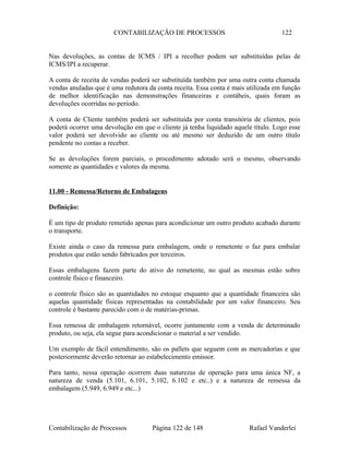 CONTABILIZAÇÃO DE PROCESSOS 122
Nas devoluções, as contas de ICMS / IPI a recolher podem ser substituídas pelas de
ICMS/IPI a recuperar.
A conta de receita de vendas poderá ser substituída também por uma outra conta chamada
vendas anuladas que é uma redutora da conta receita. Essa conta é mais utilizada em função
de melhor identificação nas demonstrações financeiras e contábeis, quais foram as
devoluções ocorridas no período.
A conta de Cliente também poderá ser substituída por conta transitória de clientes, pois
poderá ocorrer uma devolução em que o cliente já tenha liquidado aquele título. Logo esse
valor poderá ser devolvido ao cliente ou até mesmo ser deduzido de um outro título
pendente no contas a receber.
Se as devoluções forem parciais, o procedimento adotado será o mesmo, observando
somente as quantidades e valores da mesma.
11.00 - Remessa/Retorno de Embalagens
Definição:
É um tipo de produto remetido apenas para acondicionar um outro produto acabado durante
o transporte.
Existe ainda o caso da remessa para embalagem, onde o remetente o faz para embalar
produtos que estão sendo fabricados por terceiros.
Essas embalagens fazem parte do ativo do remetente, no qual as mesmas estão sobre
controle físico e financeiro.
o controle físico são as quantidades no estoque enquanto que a quantidade financeira são
aquelas quantidade físicas representadas na contabilidade por um valor financeiro. Seu
controle é bastante parecido com o de matérias-primas.
Essa remessa de embalagem retornável, ocorre juntamente com a venda de determinado
produto, ou seja, ela segue para acondicionar o material a ser vendido.
Um exemplo de fácil entendimento, são os pallets que seguem com as mercadorias e que
posteriormente deverão retornar ao estabelecimento emissor.
Para tanto, nessa operação ocorrem duas naturezas de operação para uma única NF, a
natureza de venda (5.101, 6.101, 5.102, 6.102 e etc..) e a natureza de remessa da
embalagem (5.949, 6.949 e etc...)
Contabilização de Processos Página 122 de 148 Rafael Vanderlei
 