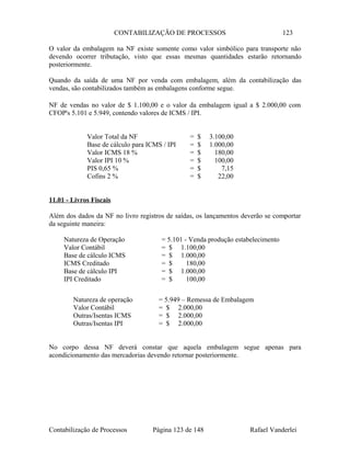 CONTABILIZAÇÃO DE PROCESSOS 123
O valor da embalagem na NF existe somente como valor simbólico para transporte não
devendo ocorrer tributação, visto que essas mesmas quantidades estarão retornando
posteriormente.
Quando da saída de uma NF por venda com embalagem, além da contabilização das
vendas, são contabilizados também as embalagens conforme segue.
NF de vendas no valor de $ 1.100,00 e o valor da embalagem igual a $ 2.000,00 com
CFOP's 5.101 e 5.949, contendo valores de ICMS / IPI.
Valor Total da NF = $ 3.100,00
Base de cálculo para ICMS / IPI = $ 1.000,00
Valor ICMS 18 % = $ 180,00
Valor IPI 10 % = $ 100,00
PIS 0,65 % = $ 7,15
Cofins 2 % = $ 22,00
11.01 - Livros Fiscais
Além dos dados da NF no livro registros de saídas, os lançamentos deverão se comportar
da seguinte maneira:
Natureza de Operação = 5.101 - Venda produção estabelecimento
Valor Contábil = $ 1.100,00
Base de cálculo ICMS = $ 1.000,00
ICMS Creditado = $ 180,00
Base de cálculo IPI = $ 1.000,00
IPI Creditado = $ 100,00
Natureza de operação = 5.949 – Remessa de Embalagem
Valor Contábil = $ 2.000,00
Outras/Isentas ICMS = $ 2.000,00
Outras/Isentas IPI = $ 2.000,00
No corpo dessa NF deverá constar que aquela embalagem segue apenas para
acondicionamento das mercadorias devendo retornar posteriormente.
Contabilização de Processos Página 123 de 148 Rafael Vanderlei
 