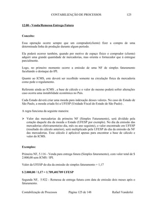 CONTABILIZAÇÃO DE PROCESSOS 125
12.00 - Venda/Remessa Entrega Futura
Conceito:
Essa operação ocorre sempre que um comprador(cliente) fizer a compra de uma
determinada linha de produção durante algum período.
Ela poderá ocorrer também, quando por motivo de espaço físico o comprador (cliente)
adquiri uma grande quantidade de mercadorias, mas orienta o fornecedor que à entregue
parcialmente.
Logo, no primeiro momento ocorre a emissão de uma NF de simples faturamento
facultando o destaque do IPI.
Quanto ao ICMS, este deverá ser recolhido somente na circulação física da mercadoria
como pede o regulamento.
Referente ainda ao ICMS , a base de cálculo e o valor do mesmo poderá sofrer alterações
caso ocorra uma instabilidade econômica no País.
Cada Estado deverá criar uma moeda para indexação desses valores. No caso do Estado de
São Paulo, a moeda criada foi a UFESP (Unidade Fiscal do Estado de São Paulo) .
A regra funciona da seguinte maneira:
 Valor das mercadorias da primeira NF (Simples Faturamento), será dividido pela
cotação daquele dia da moeda o Estado (UFESP por exemplo). No dia da emissão das
mercadorias efetivamente(no dia, mês ou ano seguinte), o valor encontrado em UFESP
(resultado do cálculo anterior), será multiplicado pela UFESP do dia da emissão da NF
das mercadorias. Esse cálculo é aplicável apenas para encontrar a base de cálculo e
valor do ICMS.
Exemplos:
Primeira NF, 5.116 - Venda para entrega futura (Simples faturamento), com valor total de $
2.000,00 sem ICMS / IPI.
Valor da UFESP do dia da emissão do simples faturamento = 1,17
$ 2.000,00 / 1,17 = 1.709,401709 UFESP
Segunda NF, 5.922 - Remessa de entrega futura com data de emissão dois meses após o
faturamento.
Contabilização de Processos Página 125 de 148 Rafael Vanderlei
 