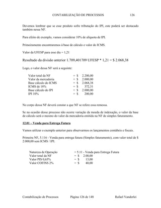 CONTABILIZAÇÃO DE PROCESSOS 126
Devemos lembrar que se esse produto sofre tributação do IPI, este poderá ser destacado
também nessa NF.
Para efeito de exemplo, vamos considerar 10% de alíquota de IPI.
Primeiramente encontraremos à base de cálculo e valor do ICMS.
Valor da UFESP para esse dia = 1,21
Resultado da divisão anterior 1.709,401709 UFESP * 1,21 = $ 2.068,38
Logo, o valor dessa NF será a seguinte:
Valor total da NF = $ 2.200,00
Valor da mercadoria = $ 2.000,00
Base cálculo do ICMS = $ 2.068,38
ICMS de 18% = $ 372,31
Base cálculo do IPI = $ 2.000,00
IPI 10% = $ 200,00
No corpo dessa NF deverá constar a que NF se refere essa remessa.
Se na ocasião desse processo não ocorre variação da moeda de indexação, o valor da base
de cálculo será o mesmo do valor da mercadoria emitida na NF de simples faturamento.
12.01 – Venda para Entrega Futura
Vamos utilizar o exemplo anterior para observarmos os lançamentos contábeis e fiscais.
Primeira NF, 5.116 - Venda para entrega futura (Simples faturamento), com valor total de $
2.000,00 sem ICMS / IPI.
Natureza de Operação = 5.11 - Venda para Entrega Futura
Valor total da NF = $ 2.00,00
Valor PIS 0,65% = $ 13,00
Valor COFINS 2% = $ 40,00
Contabilização de Processos Página 126 de 148 Rafael Vanderlei
 