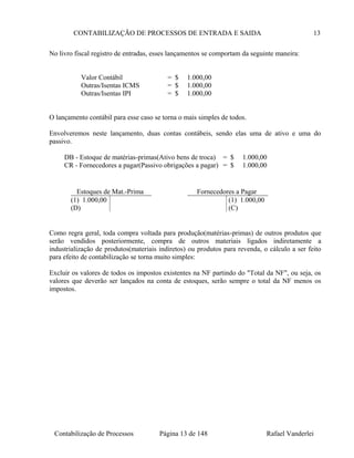 CONTABILIZAÇÃO DE PROCESSOS DE ENTRADA E SAIDA 13
No livro fiscal registro de entradas, esses lançamentos se comportam da seguinte maneira:
Valor Contábil = $ 1.000,00
Outras/Isentas ICMS = $ 1.000,00
Outras/Isentas IPI = $ 1.000,00
O lançamento contábil para esse caso se torna o mais simples de todos.
Envolveremos neste lançamento, duas contas contábeis, sendo elas uma de ativo e uma do
passivo.
DB - Estoque de matérias-primas(Ativo bens de troca) = $ 1.000,00
CR - Fornecedores a pagar(Passivo obrigações a pagar) = $ 1.000,00
Como regra geral, toda compra voltada para produção(matérias-primas) de outros produtos que
serão vendidos posteriormente, compra de outros materiais ligados indiretamente a
industrialização de produtos(materiais indiretos) ou produtos para revenda, o cálculo a ser feito
para efeito de contabilização se torna muito simples:
Excluir os valores de todos os impostos existentes na NF partindo do "Total da NF", ou seja, os
valores que deverão ser lançados na conta de estoques, serão sempre o total da NF menos os
impostos.
Contabilização de Processos Página 13 de 148 Rafael Vanderlei
Estoques de Mat.-Prima
(1) 1.000,00
(D)
Fornecedores a Pagar
(1) 1.000,00
(C)
 