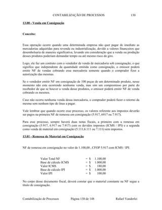 CONTABILIZAÇÃO DE PROCESSOS 130
13.00 - Venda em Consignação
Conceito:
Essa operação ocorre quando uma determinada empresa não quer pagar de imediato as
mercadorias adquiridas para revenda ou industrialização, devido a valores financeiros que
desembolsaria de maneira significativa, levando em consideração que a venda ou produção
desses produtos poderiam demandar tempo ou até mesmo risco do giro.
Logo, ele faz um contrato com o vendedor de venda de mercadoria sob consignação, o que
significa que independente da quantidade emitida como consignação, o emissor poderá
emitir NF de vendas cobrando essa mercadoria somente quando o comprador fizer a
autorização das mesmas.
Se o vendedor emitir NF em consignação de 100 peças de um determinado produto, nesse
momento não esta ocorrendo nenhuma venda, mas sim um compromisso por parte do
recebedor de que se houver a venda desse produtos, o emissor poderá emitir NF de venda
cobrando os mesmos.
Caso não ocorra nenhuma venda dessa mercadoria, o comprador poderá fazer o retorno da
mesma sem nenhum tipo de ônus a pagar.
Vale lembrar que quando ocorre esse processo, os valores referente aos impostos deverão
ser pagos na primeira NF de remessa em consignação (5.917, 6917 ou 7.917).
Para esse processo, sempre haverá duas notas fiscais, a primeira com a remessa em
consignação (5.917, 6.917 ou 7.917) com os devidos impostos (ICMS / IPI) e a segunda
como venda de material em consignação (5.111,6.111 ou 7.111) sem impostos.
13.01 - Remessa de Material em Consignação
NF de remessa em consignação no valor de 1.100,00 , CFOP 5.917 com ICMS / IPI.
Valor Total NF = $ 1.100,00
Base de cálculo ICMS = $ 1.000,00
Valor ICMS = $ 180,00
Base de cálculo IPI = $ 1.000,00
Valor IPI = $ 100,00
No corpo desse documento fiscal, deverá constar que o material constante na NF segue a
título de consignação.
Contabilização de Processos Página 130 de 148 Rafael Vanderlei
 