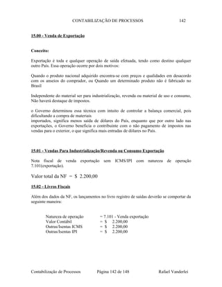CONTABILIZAÇÃO DE PROCESSOS 142
15.00 - Venda de Exportação
Conceito:
Exportação é toda e qualquer operação de saída efetuada, tendo como destino qualquer
outro País. Essa operação ocorre por dois motivos:
Quando o produto nacional adquirido encontra-se com preços e qualidades em desacordo
com os anseios do comprador, ou Quando um determinado produto não é fabricado no
Brasil
Independente do material ser para industrialização, revenda ou material de uso e consumo,
Não haverá destaque de impostos.
o Governo determinou essa técnica com intuito de controlar a balança comercial, pois
dificultando a compra de materiais
importados, significa menos saída de dólares do País, enquanto que por outro lado nas
exportações, o Governo beneficia o contribuinte com o não pagamento de impostos nas
vendas para o exterior, o que significa mais entradas de dólares no País.
15.01 - Vendas Para Industrialização/Revenda ou Consumo Exportação
Nota fiscal de venda exportação sem ICMS/IPI com natureza de operação
7.101(exportação).
Valor total da NF = $ 2.200,00
15.02 - Livros Fiscais
Além dos dados da NF, os lançamentos no livro registro de saídas deverão se comportar da
seguinte maneira:
Natureza de operação = 7.101 - Venda exportação
Valor Contábil = $ 2.200,00
Outras/Isentas ICMS = $ 2.200,00
Outras/Isentas IPI = $ 2.200,00
Contabilização de Processos Página 142 de 148 Rafael Vanderlei
 