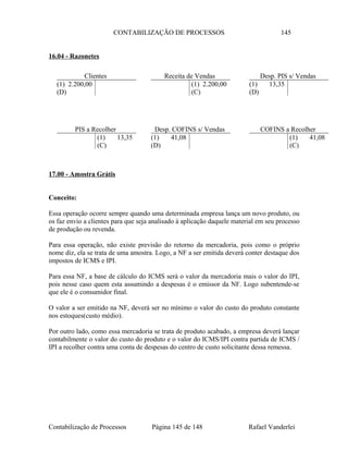 CONTABILIZAÇÃO DE PROCESSOS 145
16.04 - Razonetes
17.00 - Amostra Grátis
Conceito:
Essa operação ocorre sempre quando uma determinada empresa lança um novo produto, ou
os faz envio a clientes para que seja analisado à aplicação daquele material em seu processo
de produção ou revenda.
Para essa operação, não existe previsão do retorno da mercadoria, pois como o próprio
nome diz, ela se trata de uma amostra. Logo, a NF a ser emitida deverá conter destaque dos
impostos de ICMS e IPI.
Para essa NF, a base de cálculo do ICMS será o valor da mercadoria mais o valor do IPI,
pois nesse caso quem esta assumindo a despesas é o emissor da NF. Logo subentende-se
que ele é o consumidor final.
O valor a ser emitido na NF, deverá ser no mínimo o valor do custo do produto constante
nos estoques(custo médio).
Por outro lado, como essa mercadoria se trata de produto acabado, a empresa deverá lançar
contabilmente o valor do custo do produto e o valor do ICMS/IPI contra partida de ICMS /
IPI a recolher contra uma conta de despesas do centro de custo solicitante dessa remessa.
Contabilização de Processos Página 145 de 148 Rafael Vanderlei
Clientes
(1) 2.200,00
(D)
Receita de Vendas
(1) 2.200,00
(C)
Desp. PIS s/ Vendas
(1) 13,35
(D)
PIS a Recolher
(1) 13,35
(C)
COFINS a Recolher
(1) 41,08
(C)
Desp. COFINS s/ Vendas
(1) 41,08
(D)
 