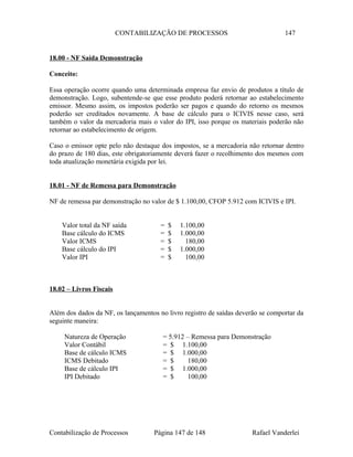 CONTABILIZAÇÃO DE PROCESSOS 147
18.00 - NF Saída Demonstração
Conceito:
Essa operação ocorre quando uma determinada empresa faz envio de produtos a título de
demonstração. Logo, subentende-se que esse produto poderá retornar ao estabelecimento
emissor. Mesmo assim, os impostos poderão ser pagos e quando do retorno os mesmos
poderão ser creditados novamente. A base de cálculo para o ICIVIS nesse caso, será
também o valor da mercadoria mais o valor do IPI, isso porque os materiais poderão não
retornar ao estabelecimento de origem.
Caso o emissor opte pelo não destaque dos impostos, se a mercadoria não retornar dentro
do prazo de 180 dias, este obrigatoriamente deverá fazer o recolhimento dos mesmos com
toda atualização monetária exigida por lei.
18.01 - NF de Remessa para Demonstração
NF de remessa par demonstração no valor de $ 1.100,00, CFOP 5.912 com ICIVIS e IPI.
Valor total da NF saída = $ 1.100,00
Base cálculo do ICMS = $ 1.000,00
Valor ICMS = $ 180,00
Base cálculo do IPI = $ 1.000,00
Valor IPI = $ 100,00
18.02 – Livros Fiscais
Além dos dados da NF, os lançamentos no livro registro de saídas deverão se comportar da
seguinte maneira:
Natureza de Operação = 5.912 – Remessa para Demonstração
Valor Contábil = $ 1.100,00
Base de cálculo ICMS = $ 1.000,00
ICMS Debitado = $ 180,00
Base de cálculo IPI = $ 1.000,00
IPI Debitado = $ 100,00
Contabilização de Processos Página 147 de 148 Rafael Vanderlei
 