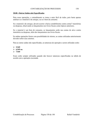 CONTABILIZAÇÃO DE PROCESSOS 150
20.00 - Outras Saídas não Especificadas
Para essas operações, o entendimento se torna o mais fácil de todos, pois basta apenas
analisar se o material é de estoque, ou se é bem de consumo.
Se o material é de estoque, deverá ocorrer a baixa contabilmente contra contas" transitórias
ou despesas, observando os lançamentos nos livros fiscais como tópicos anteriores.
Se o material é um bem de consumo, os lançamentos serão nas contas de ativo contra
transitória ou despesas, além dos lançamentos nos livros fiscais.
Se ambas operações forem com possibilidade de retorno, as contas utilizadas anteriormente
deverão sofrer seus estornos.
Para as outras saídas não especificadas, as naturezas de operação a serem utilizadas serão:
 5.949
 6.949 ou
 7.949
Esses serão sempre utilizados quando não houver naturezas especificadas na tabela de
acordo com a operação executada.
Contabilização de Processos Página 150 de 148 Rafael Vanderlei
 
