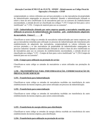 Alteração Convênio ICMS S/N de 15.12.70 – SINIEF – Relativamente ao Código Fiscal de
Operações e Prestações - CFOP
compreendendo os valores referentes aos serviços prestados e os das mercadorias de propriedade
do industrializador empregadas no processo industrial. Quando a industrialização efetuada se
referir a bens do ativo imobilizado ou de mercadorias para uso ou consumo do estabelecimento
encomendante, a entrada deverá ser classificada nos códigos "1.551 Compra de bem para o ativo
imobilizado" ou "1.556 - Compra de material para uso ou consumo".
1.125 - Industrialização efetuada por outra empresa quando a mercadoria remetida para
utilização no processo de industrialização não transitou pelo estabelecimento adquirente
da mercadoria Fatura C B
Classificam-se neste código as entradas de mercadorias industrializadas por outras empresas, em
que as mercadorias remetidas para utilização no processo de industrialização não transitaram pelo
estabelecimento do adquirente das mercadorias, compreendendo os valores referentes aos
serviços prestados e os das mercadorias de propriedade do industrializador empregadas no
processo industrial. Quando a industrialização efetuada se referir a bens do ativo imobilizado ou
de mercadorias para uso ou consumo do estabelecimento encomendante, a entrada deverá ser
classificada nos códigos "1.551 - Compra de bem para o ativo imobilizado" ou "1.556 Compra de
material para uso ou consumo".
1.126 - Compra para utilização na prestação de serviço
Classificam-se neste código as entradas de mercadorias a serem utilizadas nas prestações de
serviços.
1.150 - TRANSFERÊNCIAS PARA INDUSTRIALIZAÇÃO, COMERCIALIZAÇÃO OU
PRESTAÇÃO DE SERVIÇOS
1.151 - Transferência para Industrialização
Classificam-se neste código as entradas de mercadorias recebidas em transferência de outro
estabelecimento da mesma empresa, para serem utilizadas em processo de industrialização.
1.152 - Transferência para comercialização
Classificam-se neste código as entradas de mercadorias recebidas em transferência de outro
estabelecimento da mesma empresa, para serem comercializadas.
1.153 - Transferência de energia elétrica para distribuição
Classificam-se neste código as entradas de energia elétrica recebida em transferência de outro
estabelecimento da mesma empresa, para distribuição.
1.154 - Transferência para utilização na prestação de serviço
 