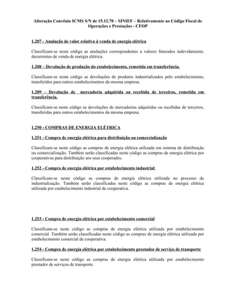 Alteração Convênio ICMS S/N de 15.12.70 – SINIEF – Relativamente ao Código Fiscal de
Operações e Prestações - CFOP
1.207 - Anulação de valor relativo à venda de energia elétrica
Classificam-se neste código as anulações correspondentes a valores faturados indevidamente,
decorrentes de venda de energia elétrica.
1.208 – Devolução de produção do estabelecimento, remetida em transferência.
Classificam-se neste código as devoluções de produtos industrializados pelo estabelecimento,
transferidos para outros estabelecimentos da mesma empresa.
1.209 – Devolução de mercadoria adquirida ou recebida de terceiros, remetida em
transferência.
Classificam-se neste código as devoluções de mercadorias adquiridas ou recebidas de terceiros,
transferidas para outros estabelecimentos da mesma empresa.
1.250 - COMPRAS DE ENERGIA ELÉTRICA
1.251 - Compra de energia elétrica para distribuição ou comercialização
Classificam-se neste código as compras de energia elétrica utilizada em sistema de distribuição
ou comercialização. Também serão classificadas neste código as compras de energia elétrica por
cooperativas para distribuição aos seus cooperados.
1.252 - Compra de energia elétrica por estabelecimento industrial
Classificam-se neste código as compras de energia elétrica utilizada no processo de
industrialização. Também serão classificadas neste código as compras de energia elétrica
utilizada por estabelecimento industrial de cooperativa.
1.253 - Compra de energia elétrica por estabelecimento comercial
Classificam-se neste código as compras de energia elétrica utilizada por estabelecimento
comercial. Também serão classificadas neste código as compras de energia elétrica utilizada por
estabelecimento comercial de cooperativa.
1.254 - Compra de energia elétrica por estabelecimento prestador de serviço de transporte
Classificam-se neste código as compras de energia elétrica utilizada por estabelecimento
prestador de serviços de transporte.
 