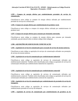 Alteração Convênio ICMS S/N de 15.12.70 – SINIEF – Relativamente ao Código Fiscal de
Operações e Prestações - CFOP
1.255 - Compra de energia elétrica por estabelecimento prestador de serviço de
comunicação.
Classificam-se neste código as compras de energia elétrica utilizada por estabelecimento
prestador de serviços de comunicação.
1.256 - Compra de energia elétrica por estabelecimento de produtor rural.
Classificam-se neste código as compras de energia elétrica utilizada por estabelecimento de
produtor rural.
1.257 - Compra de energia elétrica para consumo por demanda contratada.
Classificam-se neste código as compras de energia elétrica para consumo por demanda
contratada, que prevalecerá sobre os demais códigos deste subgrupo.
1.300 - AQUISIÇÕES DE SERVIÇOS DE COMUNICAÇÃO
1.301 - Aquisição de serviço de comunicação para execução de serviço da mesma natureza.
Classificam-se neste código as aquisições de serviços de comunicação utilizados nas prestações
de serviços da mesma natureza.
1.302 - Aquisição de serviço de comunicação por estabelecimento industrial
Classificam-se neste código as aquisições de serviços de comunicação utilizados por
estabelecimento industrial. Também serão classificadas neste código as aquisições de serviços de
comunicação utilizados por estabelecimento industrial de cooperativa.
1.303 - Aquisição de serviço de comunicação por estabelecimento comercial
Classificam-se neste código as aquisições de serviços de comunicação utilizados por
estabelecimento comercial. Também serão classificadas neste código as aquisições de serviços de
comunicação utilizados por estabelecimento comercial de cooperativa.
1.304 - Aquisição de serviço de comunicação por estabelecimento de prestador de serviço de
transporte.
Classificam-se neste código as aquisições de serviços de comunicação utilizados por
estabelecimento prestador de serviço de transporte.
1.305 - Aquisição de serviço de comunicação por estabelecimento de geradora ou de
 