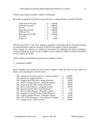 CONTABILIZAÇÃO DE PROCESSOS DE ENTRADA E SAIDA 16
Veremos agora alguns exemplos voltados à distribuição.
D) Vendas de produtos destinados a comercialização ou industrialização contendo ICMS/IPI.
Valor total da NF saída = $ 1.100,00
Valor da mercadoria = $ 1.000,00
IPI 10% = $ 100,00
Base cálculo do IPI = $ 1.000,00
ICMS de 18% = $ 180,00
Base cálculo do ICMS = $ 1.000,00
Pis 0,65% = $ 7,15
Cofins 2% = $ 22,00
Observe que em 99,9 % dos casos, quando a mercadoria é destinada para fins de industrialização
ou comercialização, a base de cálculo do ICMS/IPI será sempre o valor da mercadoria.
Nessa situação, se o emissor ou vendedor da mercadoria for contribuinte de ambos os impostos,
devemos lembrar que deverá ocorrer os débitos no livro registro de saídas em função dos créditos
no livro registro de entrada.
Observe abaixo como ficariam os lançamentos contábeis e fiscais:
 Lançamento contábil
Serão utilizados neste lançamento doze contas contábeis, sendo elas duas de ativo, quatro do
passivo, cinco de despesas e uma de receita.
DB - Clientes (Ativo bens de direito - Contas a receber) = $ 1.100,00
CR - Receitas de vendas (Receita) = $ 1.100,00
DB - Despesas de ICMS sobre vendas (Despesas) = $ 180,00
CR - ICMS a recolher (Passivo - obrigação a pagar} = $ 180,00
DB - Despesas de IPI sobre vendas (Despesas) = $ 100,00
CR - IPI a recolher (Passivo - obrigação a pagar) = $ 100,00
DB - Despesas de PIS sobre venda (Despesas) = $ 7,15
CR - PIS a recolher (Passivo - obrigação a pagar) = $ 7,15
DB - Despesas de COFINS sobre vendas (Despesa) = $ 22,00
CR - Cofins a recolher (Passivo - obrigação a pagar) = $ 22,00
DB - CPV /CMV (Despesas) - Valor apenas p/ exemplo. = $ 450,00
CR – Estoque (Ativo - Bens de troca) = $ 450,00
Contabilização de Processos Página 16 de 148 Rafael Vanderlei
 