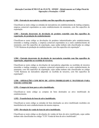 Alteração Convênio ICMS S/N de 15.12.70 – SINIEF – Relativamente ao Código Fiscal de
Operações e Prestações - CFOP
1.501 - Entrada de mercadoria recebida com fim específico de exportação.
Classificam-se neste código as entradas de mercadorias em estabelecimento de trading company,
empresa comercial exportadora ou outro estabelecimento do remetente, com fim específico de
exportação.
1.503 - Entrada decorrente de devolução de produto remetido com fim específico de
exportação, de produção do estabelecimento
Classificam-se neste código as devoluções de produtos industrializados pelo estabelecimento,
remetidos a trading company, a empresa comercial exportadora ou a outro estabelecimento do
remetente, com fim específico de exportação, cujas saídas tenham sido classificadas no código
"5.501 Remessa de produção do estabelecimento, com fim específico de exportação" .
1.504 - Entrada decorrente de devolução de mercadoria remetida com fim específico de
exportação, adquirida ou recebida de terceiros.
Classificam-se neste código as devoluções de mercadorias adquiridas ou recebidas de terceiros
remetidas a trading company, a empresa comercial exportadora ou a outro estabelecimento do
remetente, com fim específico de exportação, cujas saídas tenham sido classificadas no código
"5;502 Remessa de mercadoria adquirida ou recebida de terceiros, com fim específico de
exportação".
1.550 - OPERAÇÕES COM BENS DE ATIVO IMOBILIZADO E MATERIAIS PARA
USO OU CONSUMO
1.551 - Compra de bem para o ativo imobilizado.
Classificam-se neste código as compras de bens destinados ao ativo imobilizado do
estabelecimento.
1.552 - Transferência de bem do ativo imobilizado.
Classificam-se neste código as entradas de bens destinados ao ativo imobilizado recebidos em
transferência de outro estabelecimento da mesma empresa.
1.553 - Devolução de venda de bem do ativo imobilizado.
Classificam-se neste código as devoluções de vendas de bens do ativo imobilizado, cujas saídas
tenham sido classificadas no código "5.551 Venda de bem do ativo imobilizado".
 