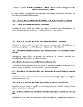 Alteração Convênio ICMS S/N de 15.12.70 – SINIEF – Relativamente ao Código Fiscal de
Operações e Prestações - CFOP
ou, ainda, quando o ressarcimento for apropriado pelo próprio contribuinte substituído, nas
hipóteses previstas na legislação aplicável.
1.900 – OUTRAS ENTRADAS DE MERCADORIAS OU AQISIÇÕES DE SERVIÇOS
1.901 - Entrada para industrialização por encomenda.
Classificam-se neste código as entradas de insumos recebidos para industrialização por
encomenda de outra empresa ou de outro estabelecimento da mesma empresa.
1.902 - Retorno de mercadoria remetida para industrialização por encomenda.
Classificam-se neste código o retorno dos insumos remetidos para industrialização por
encomenda, incorporados ao produto final pelo estabelecimento industrializador.
1.903 - Entrada de mercadoria remetida para industrialização e não aplicada no referido
processo
Classificam-se neste código as entradas em devolução de insumos remetidos para
industrialização e não aplicados no referido processo.
1.904 - Retorno de remessa para venda fora do estabelecimento.
Classificam-se neste código as entradas em retorno de mercadorias remetidas para venda fora do
estabelecimento, inclusive por meio de veículos, e não comercializadas.
1.905 - Entrada de mercadoria recebida para depósito em depósito fechado ou armazém
geral.
Classificam-se neste código as entradas de mercadorias recebidas para depósito em depósito
fechado ou armazém geral.
1.906 - Retorno de mercadoria remetida para depósito fechado ou armazém geral.
Classificam-se neste código as entradas em retorno de mercadorias remetidas para depósito em
depósito fechado ou armazém geral.
1.907 - Retorno simbólico de mercadoria remetida para depósito fechado ou armazém
geral.
Classificam-se neste código as entradas em retorno simbólico de mercadorias remetidas para
 
