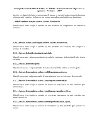 Alteração Convênio ICMS S/N de 15.12.70 – SINIEF – Relativamente ao Código Fiscal de
Operações e Prestações - CFOP
depósito em depósito fechado ou armazém geral, quando as mercadorias depositadas tenham sido
objeto de saída a qualquer título e que não tenham retornado ao estabelecimento depositante.
1.908 - Entrada de bem por conta de contrato de comodato.
Classificam-se neste código as entradas de bens recebidos em cumprimento de contrato de
comodato.
1.909 - Retorno de bem remetido por conta de contrato de comodato .
Classificam-se neste código as entradas de bens recebidos em devolução após cumprido o
contrato de comodato.
1.910 - Entrada de bonificação, doação ou brinde.
Classificam-se neste código as entradas de mercadorias recebidas a título de bonificação, doação
ou brinde.
1.911 - Entrada de amostra grátis.
Classificam-se neste código as entradas de mercadorias recebidas a título de amostra grátis.
1.912 - Entrada de mercadoria ou bem recebido para demonstração.
Classificam-se neste código as entradas de mercadorias ou bens recebidos para demonstração.
1.913 - Retorno de mercadoria ou bem remetido para demonstração.
Classificam-se neste código as entradas em retorno de mercadorias ou bens remetidos para
demonstração.
1.914 - Retorno de mercadoria ou bem remetido para exposição ou feira .
Classificam-se neste código as entradas em retorno de mercadorias ou bens remetidos para
exposição ou feira.
1.915 - Entrada de mercadoria ou bem recebido para conserto ou reparo .
Classificam-se neste código as entradas de mercadorias ou bens recebidos para conserto ou
reparo.
 