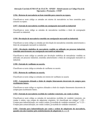Alteração Convênio ICMS S/N de 15.12.70 – SINIEF – Relativamente ao Código Fiscal de
Operações e Prestações - CFOP
1.916 - Retorno de mercadoria ou bem remetido para conserto ou reparo.
Classificam-se neste código as entradas em retorno de mercadorias ou bens remetidos para
conserto ou reparo.
1.917 - Entrada de mercadoria recebida em consignação mercantil ou industrial
Classificam-se neste código as entradas de mercadorias recebidas a título de consignação
mercantil ou industrial.
1.918 - Devolução de mercadoria remetida em consignação mercantil ou industrial.
Classificam-se neste código as entradas por devolução de mercadorias remetidas anteriormente a
título de consignação mercantil ou industrial.
1.919 - Devolução simbólica de mercadoria vendida ou utilizada em processo industrial,
remetida anteriormente em consignação mercantil ou industrial.
Classificam-se neste código as entradas por devolução simbólica de mercadorias vendidas ou
utilizadas em processo industrial, remetidas anteriormente a título de consignação mercantil ou
industrial.
1.920 - Entrada de vasilhame ou sacaria.
Classificam-se neste código as entradas de vasilhame ou sacaria.
1.921 - Retorno de vasilhame ou sacaria.
Classificam-se neste código as entradas em retorno de vasilhame ou sacaria
1.922 - Lançamento efetuado a título de simples faturamento decorrente de compra para
recebimento futuro.
Classificam-se neste código os registros efetuados a título de simples faturamento decorrente de
compra para recebimento futuro.
1.923 - Entrada de mercadoria recebida do vendedor remetente, em venda à ordem.
Classificam-se neste código as entradas de mercadorias recebidas do vendedor remetente, em
vendas à ordem, cuja compra do adquirente originário, foi classificada nos códigos" 1.120 -
Compra para industrialização, em venda à ordem, já recebida do vendedor remetente" ou "1.121 -
Compra para comercialização, em venda à ordem, já recebida do vendedor remetente",
1.924 - Entrada para industrialização por conta e ordem do adquirente da mercadoria,
quando esta não transitar pelo estabelecimento do adquirente A ------ C
 