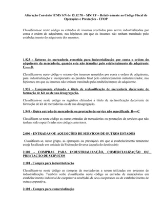 Alteração Convênio ICMS S/N de 15.12.70 – SINIEF – Relativamente ao Código Fiscal de
Operações e Prestações - CFOP
Classificam-se neste código as entradas de insumos recebidos para serem industrializados por
conta e ordem do adquirente, nas hipóteses em que os insumos não tenham transitado pelo
estabelecimento do adquirente dos mesmos.
1.925 - Retorno de mercadoria remetida para industrialização por conta e ordem do
adquirente da mercadoria, quando esta não transitar pelo estabelecimento do adquirente
C-----B.
Classificam-se neste código o retorno dos insumos remetidos por conta e ordem do adquirente,
para industrialização e incorporados ao produto final pelo estabelecimento industrializador, nas
hipóteses em que os insumos não tenham transitado pelo estabelecimento do adquirente.
1.926 – Lançamento efetuado a título de reclassificação de mercadoria decorrente de
formação de Kit ou de sua desagregação.
Classificam-se neste código os registros efetuados a título de reclassificação decorrente de
formação de kit de mercadorias ou de sua desagregação.
1.949 - Outra entrada de mercadoria ou prestação de serviço não especificada B----C
Classificam-se neste código as outras entradas de mercadorias ou prestações de serviços que não
tenham sido especificadas nos códigos anteriores.
2.000 - ENTRADAS OU AQUISIÇÕES DE SERVIÇOS DE OUTROS ESTADOS
Classificam-se, neste grupo, as operações ou prestações em que o estabelecimento remetente
esteja localizado em unidade da Federação diversa daquela do destinatário
2.100 - COMPRAS PARA INDUSTRIALIZAÇÃO, COMERCIALIZAÇÃO OU
PRESTAÇÃO DE SERVIÇOS
2.101 . Compra para industrialização
Classificam-se neste código as compras de mercadorias a serem utilizadas em processo de
industrialização. Também serão classificadas neste código as entradas de mercadorias em
estabelecimento industrial de cooperativa recebidas de seus cooperados ou de estabelecimento de
outra cooperativa.
2.102 - Compra para comercialização
 
