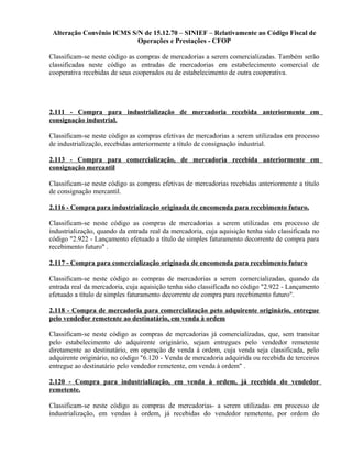 Alteração Convênio ICMS S/N de 15.12.70 – SINIEF – Relativamente ao Código Fiscal de
Operações e Prestações - CFOP
Classificam-se neste código as compras de mercadorias a serem comercializadas. Também serão
classificadas neste código as entradas de mercadorias em estabelecimento comercial de
cooperativa recebidas de seus cooperados ou de estabelecimento de outra cooperativa.
2.111 - Compra para industrialização de mercadoria recebida anteriormente em
consignação industrial.
Classificam-se neste código as compras efetivas de mercadorias a serem utilizadas em processo
de industrialização, recebidas anteriormente a título de consignação industrial.
2.113 - Compra para comercialização, de mercadoria recebida anteriormente em
consignação mercantil
Classificam-se neste código as compras efetivas de mercadorias recebidas anteriormente a título
de consignação mercantil.
2.116 - Compra para industrialização originada de encomenda para recebimento futuro.
Classificam-se neste código as compras de mercadorias a serem utilizadas em processo de
industrialização, quando da entrada real da mercadoria, cuja aquisição tenha sido classificada no
código "2.922 - Lançamento efetuado a título de simples faturamento decorrente de compra para
recebimento futuro" .
2.117 - Compra para comercialização originada de encomenda para recebimento futuro
Classificam-se neste código as compras de mercadorias a serem comercializadas, quando da
entrada real da mercadoria, cuja aquisição tenha sido classificada no código "2.922 - Lançamento
efetuado a título de simples faturamento decorrente de compra para recebimento futuro".
2.118 - Compra de mercadoria para comercialização peto adquirente originário, entregue
pelo vendedor remetente ao destinatário, em venda à ordem
Classificam-se neste código as compras de mercadorias já comercializadas, que, sem transitar
pelo estabelecimento do adquirente originário, sejam entregues pelo vendedor remetente
diretamente ao destinatário, em operação de venda à ordem, cuja venda seja classificada, pelo
adquirente originário, no código "6.120 - Venda de mercadoria adquirida ou recebida de terceiros
entregue ao destinatário pelo vendedor remetente, em venda à ordem" .
2.120 - Compra para industrialização, em venda à ordem, já recebida do vendedor
remetente.
Classificam-se neste código as compras de mercadorias- a serem utilizadas em processo de
industrialização, em vendas à ordem, já recebidas do vendedor remetente, por ordem do
 