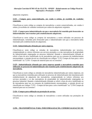 Alteração Convênio ICMS S/N de 15.12.70 – SINIEF – Relativamente ao Código Fiscal de
Operações e Prestações - CFOP
adquirente originário.
2.121 - Compra para comercialização, em venda à ordem, já recebida do vendedor
remetente.
Classificam-se neste código as compras de mercadorias a serem comercializadas, em vendas à
ordem, já recebidas do vendedor remetente por ordem do adquirente originário.
2.122 - Compra para industrialização em que a mercadoria foi remetida pelo fornecedor ao
industrializador sem transitar pelo estabelecimento adquirente.
Classificam-se neste código as compras de mercadorias a serem utilizadas em processo de
industrialização, remetidas pelo fornecedor para o industrializador sem que a mercadoria tenha
transitado pelo estabelecimento do adquirente.
2.124 - Industrialização efetuada por outra empresa.
Classificam-se neste código as entradas de mercadorias industrializadas por terceiros,
compreendendo os valores referentes aos serviços prestados e os das mercadorias de propriedade
do industrializador empregadas no processo industrial. Quando a industrialização efetuada se
referir a bens do ativo imobilizado ou de mercadorias para uso ou consumo do estabelecimento
encomendante, a entrada deverá ser classificada nos códigos "2.551 Compra de bem para o ativo
imobilizado" ou "2.556 - Compra de material para uso ou consumo".
2.125 - Industrialização efetuada por outra empresa quando a mercadoria remetida para
utilização no processo de industrialização não transitou pelo estabelecimento adquirente da
mercadoria.
Classificam-se neste código as entradas de mercadorias industrializadas por outras empresas, em
que as mercadorias remetidas para utilização no processo de industrialização não transitaram pelo
estabelecimento do adquirente das mercadorias, compreendendo os valores referentes aos
serviços prestados e os das mercadorias de propriedade do industrializador empregadas no
processo industrial. Quando a industrialização efetuada se referir a bens do ativo imobilizado ou
de mercadorias para uso ou consumo do estabelecimento encomendante, a entrada deverá ser
classificada nos códigos "2.551 - Compra de bem para o ativo imobilizado" ou "2.556 Compra de
material para uso ou consumo".
2.126 - Compra para utilização na prestação de serviço.
Classificam-se neste código as entradas de mercadorias a serem utilizadas nas prestações de
serviços.
2.150 - TRANSFERÊNCIAS PARA INDUSTRIALIZAÇÃO, COMERCIALIZAÇÃO OU
 