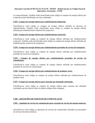 Alteração Convênio ICMS S/N de 15.12.70 – SINIEF – Relativamente ao Código Fiscal de
Operações e Prestações - CFOP
ou comercialização. Também serão classificadas neste código as compras de energia elétrica por
cooperativas para distribuição aos seus cooperados.
2.252 - Compra de energia elétrica por estabelecimento industrial .
Classificam-se neste código as compras de energia elétrica utilizada no processo de
industrialização. Também serão classificadas neste código as compras de energia elétrica
utilizada por estabelecimento industrial de cooperativa.
2.253 - Compra de energia elétrica por estabelecimento comercial .
Classificam-se neste código as compras de energia elétrica utilizada por estabelecimento
comercial. Também serão classificadas neste código as compras de energia elétrica utilizada por
estabelecimento comercial de cooperativa.
2.254 - Compra de energia elétrica por estabelecimento prestador de serviço de transporte.
Classificam-se neste código as compras de energia elétrica utilizada por estabelecimento
prestador de serviços de transporte.
2.255 - Compra de energia elétrica por estabelecimento prestador de serviço de
comunicação.
Classificam-se neste código as compras de energia elétrica utilizada por estabelecimento
prestador de serviços de comunicação.
2.256 - Compra de energia elétrica por estabelecimento de produtor rural .
Classificam-se neste código as compras de energia elétrica utilizada por estabelecimento de
produtor rural.
2.257 - Compra de energia elétrica para consumo por demanda contratada .
Classificam-se neste código as compras de energia elétrica para consumo por demanda
contratada, que prevalecerá sobre os demais códigos deste subgrupo.
2.300 - AQUISIÇÕES DE SERVIÇOS DE COMUNICAÇÃO
2.301 - Aquisição de serviço de comunicação para execução de serviço da mesma natureza.
Classificam-se neste código as aquisições de serviços de comunicação utilizados nas prestações
de serviços da mesma natureza.
 