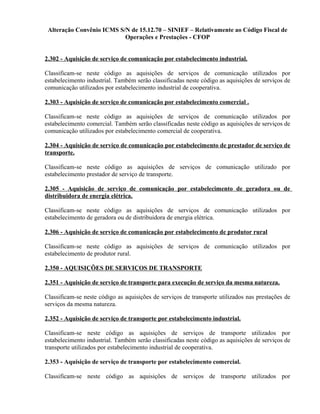 Alteração Convênio ICMS S/N de 15.12.70 – SINIEF – Relativamente ao Código Fiscal de
Operações e Prestações - CFOP
2.302 - Aquisição de serviço de comunicação por estabelecimento industrial.
Classificam-se neste código as aquisições de serviços de comunicação utilizados por
estabelecimento industrial. Também serão classificadas neste código as aquisições de serviços de
comunicação utilizados por estabelecimento industrial de cooperativa.
2.303 - Aquisição de serviço de comunicação por estabelecimento comercial .
Classificam-se neste código as aquisições de serviços de comunicação utilizados por
estabelecimento comercial. Também serão classificadas neste código as aquisições de serviços de
comunicação utilizados por estabelecimento comercial de cooperativa.
2.304 - Aquisição de serviço de comunicação por estabelecimento de prestador de serviço de
transporte.
Classificam-se neste código as aquisições de serviços de comunicação utilizado por
estabelecimento prestador de serviço de transporte.
2.305 - Aquisição de serviço de comunicação por estabelecimento de geradora ou de
distribuidora de energia elétrica.
Classificam-se neste código as aquisições de serviços de comunicação utilizados por
estabelecimento de geradora ou de distribuidora de energia elétrica.
2.306 - Aquisição de serviço de comunicação por estabelecimento de produtor rural
Classificam-se neste código as aquisições de serviços de comunicação utilizados por
estabelecimento de produtor rural.
2.350 - AQUISIÇÕES DE SERVIÇOS DE TRANSPORTE
2.351 - Aquisição de serviço de transporte para execução de serviço da mesma natureza.
Classificam-se neste código as aquisições de serviços de transporte utilizados nas prestações de
serviços da mesma natureza.
2.352 - Aquisição de serviço de transporte por estabelecimento industrial.
Classificam-se neste código as aquisições de serviços de transporte utilizados por
estabelecimento industrial. Também serão classificadas neste código as aquisições de serviços de
transporte utilizados por estabelecimento industrial de cooperativa.
2.353 - Aquisição de serviço de transporte por estabelecimento comercial.
Classificam-se neste código as aquisições de serviços de transporte utilizados por
 